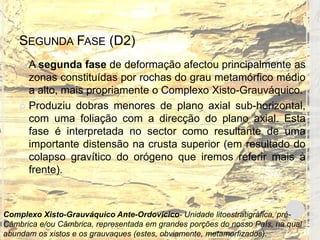 SEGUNDA FASE (D2)
     A segunda fase de deformação afectou principalmente as
      zonas constituídas por rochas do grau metamórfico médio
      a alto, mais propriamente o Complexo Xisto-Grauváquico.
     Produziu dobras menores de plano axial sub-horizontal,
      com uma foliação com a direcção do plano axial. Esta
      fase é interpretada no sector como resultante de uma
      importante distensão na crusta superior (em resultado do
      colapso gravítico do orógeno que iremos referir mais à
      frente).



Complexo Xisto-Grauváquico Ante-Ordovícico- Unidade litoestratigráfica, pré-
Câmbrica e/ou Câmbrica, representada em grandes porções do nosso País, na qual
abundam os xistos e os grauvaques (estes, obviamente, metamorfizados).
 