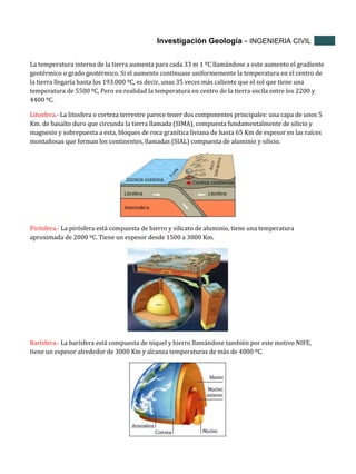 Investigación Geología - INGENIERIA CIVIL
La temperatura interna de la tierra aumenta para cada 33 m 1 ºC llamándose a este aumento el gradiente
geotérmico o grado geotérmico. Si el aumento continuase uniformemente la temperatura en el centro de
la tierra llegaría hasta los 193.000 ºC, es decir, unas 35 veces más caliente que el sol que tiene una
temperatura de 5500 ºC, Pero en realidad la temperatura en centro de la tierra oscila entre los 2200 y
4400 ºC.
Litosfera.- La litosfera o corteza terrestre parece tener dos componentes principales: una capa de unos 5
Km. de basalto duro que circunda la tierra llamada (SIMA), compuesta fundamentalmente de silicio y
magnesio y sobrepuesta a esta, bloques de roca granítica liviana de hasta 65 Km de espesor en las raíces
montañosas que forman los continentes, llamadas (SIAL) compuesta de aluminio y silicio.

Pirósfera.- La pirósfera está compuesta de hierro y silicato de aluminio, tiene una temperatura
aproximada de 2000 ºC. Tiene un espesor desde 1500 a 3000 Km.

Barísfera.- La barísfera está compuesta de níquel y hierro llamándose también por este motivo NIFE,
tiene un espesor alrededor de 3000 Km y alcanza temperaturas de más de 4000 ºC.

 