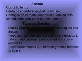 Erosão
Corrosão lenta;
Perda da cobertura vegetal de um solo;
Remoção da camada superficial e fértil do solo,
contribuindo para torná-lo raso e pobre.
Erosão pluvial: erosão causada pelas águas das
chuvas
( impacto das gotas sobre o solo ou enxurradas ).
Esta erosão causa empobrecimento do solo e
voçorocas.
( desmoronamentos que formam grandes buracos
no solo ).
Tipos de Erosão
 