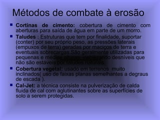 Métodos de combate à erosão
 Cortinas de cimento: cobertura de cimento com
aberturas para saída de água em parte de um morro.
 Taludes : Estruturas que tem por finalidade, suportar
(conter) por seu próprio peso, as pressões laterais
(empuxos de terra) geradas por maciços de terra e
eventuais sobrecargas.São geralmente utilizadas para
pequenas e médias alturas, viabilizando desníveis que
não são estáveis por taludes naturais.
 Cobertura vegetal: usado em terrenos muito
inclinados( uso de faixas planas semelhantes a degraus
de escada ).
 Cal-Jet: a técnica consiste na pulverização de calda
fluida de cal com aglutinantes sobre as superfícies de
solo a serem protegidas.
 