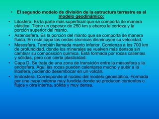 • El segundo modelo de división de la estructura terrestre es el
modelo geodinámico:
• Litosfera. Es la parte más superficial que se comporta de manera
elástica. Tiene un espesor de 250 km y abarca la corteza y la
porción superior del manto.
• Astenosfera. Es la porción del manto que se comporta de manera
fluida. En esta capa las ondas sísmicas disminuyen su velocidad.
• Mesosfera. También llamada manto inferior. Comienza a los 700 km
de profundidad, donde los minerales se vuelven más densos sin
cambiar su composición química. Está formada por rocas calientes
y sólidas, pero con cierta plasticidad.
• Capa D. Se trata de una zona de transición entre la mesosfera y la
endosfera. Aquí las rocas pueden calentarse mucho y subir a la
litosfera, pudiendo desembocar en un volcán.
• Endosfera. Corresponde al núcleo del modelo geoestático. Formada
por una capa externa muy fundida donde se producen corrientes o
flujos y otra interna, sólida y muy densa.
 