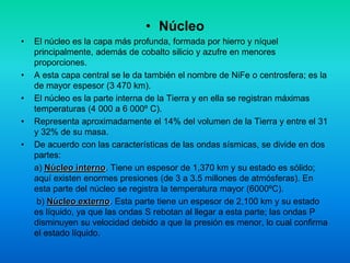 • Núcleo
• El núcleo es la capa más profunda, formada por hierro y níquel
principalmente, además de cobalto silicio y azufre en menores
proporciones.
• A esta capa central se le da también el nombre de NiFe o centrosfera; es la
de mayor espesor (3 470 km).
• El núcleo es la parte interna de la Tierra y en ella se registran máximas
temperaturas (4 000 a 6 000º C).
• Representa aproximadamente el 14% del volumen de la Tierra y entre el 31
y 32% de su masa.
• De acuerdo con las características de las ondas sísmicas, se divide en dos
partes:
a) Núcleo interno. Tiene un espesor de 1,370 km y su estado es sólido;
aquí existen enormes presiones (de 3 a 3.5 millones de atmósferas). En
esta parte del núcleo se registra la temperatura mayor (6000ºC).
b) Núcleo externo. Esta parte tiene un espesor de 2,100 km y su estado
es líquido, ya que las ondas S rebotan al llegar a esta parte; las ondas P
disminuyen su velocidad debido a que la presión es menor, lo cual confirma
el estado líquido.
 