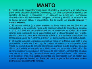 MANTO
• El manto es la capa intermedia entre el núcleo y la corteza y se extiende a
partir de la discontinuidad de Gutemberg, con una composición química de
silicatos de hierro y magnesio y un espesor de 2,870 km., representa
alrededor del 83% del volumen del globo terrestre y el 65% de su masa; se
le llama también SiMa o mesosfera. Se le divide en manto interno y
manto externo.
a) El manto inferior (o manto interno) se inicia cerca de los 650 km de
profundidad y se extiende hasta a la discontinuidad de Gutenberg, situada
a 2.700 - 2.890 km de profundidad, en la transición al núcleo. El manto
inferior está separado de la astenosfera por la discontinuidad de Repetti,
siendo pues una zona esencialmente sólida y de muy baja plasticidad. La
temperatura varía de 1.000º C a 3.000° C, aumentando con la profundidad.
b) El manto superior (o manto externo) se inicia en la Moho, que está a una
profundidad media de 6 km bajo la corteza oceánica y a una profundidad
media de 35 km bajo la corteza continental, aunque puede alcanzar en ésta
última profundidades superiores a 400 km en las zonas de subducción. En
la zona superior se producen corrientes de convección, semejantes al agua
que hierve en una olla, desplazándose de la porción inferior, más caliente,
a la superior, más fría. Estas corrientes de convección son el motor que
mueve las placas litosféricas. Parte del manto superior llamada astenosfera
podría estar parcialmente fundida.
 