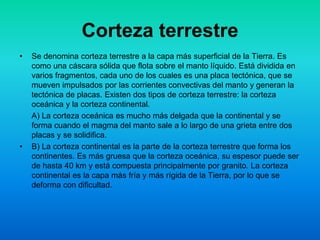 Corteza terrestre
• Se denomina corteza terrestre a la capa más superficial de la Tierra. Es
como una cáscara sólida que flota sobre el manto líquido. Está dividida en
varios fragmentos, cada uno de los cuales es una placa tectónica, que se
mueven impulsados por las corrientes convectivas del manto y generan la
tectónica de placas. Existen dos tipos de corteza terrestre: la corteza
oceánica y la corteza continental.
A) La corteza oceánica es mucho más delgada que la continental y se
forma cuando el magma del manto sale a lo largo de una grieta entre dos
placas y se solidifica.
• B) La corteza continental es la parte de la corteza terrestre que forma los
continentes. Es más gruesa que la corteza oceánica, su espesor puede ser
de hasta 40 km y está compuesta principalmente por granito. La corteza
continental es la capa más fría y más rígida de la Tierra, por lo que se
deforma con dificultad.
 