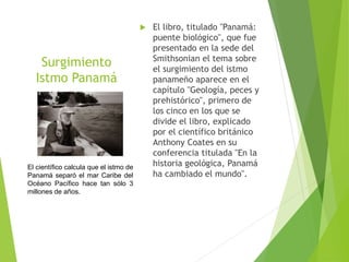 Surgimiento
Istmo Panamá
Anthony Coastes
 El libro, titulado "Panamá:
puente biológico", que fue
presentado en la sede del
Smithsonian el tema sobre
el surgimiento del istmo
panameño aparece en el
capítulo "Geología, peces y
prehistórico", primero de
los cinco en los que se
divide el libro, explicado
por el científico británico
Anthony Coates en su
conferencia titulada "En la
historia geológica, Panamá
ha cambiado el mundo".
El científico calcula que el istmo de
Panamá separó el mar Caribe del
Océano Pacífico hace tan sólo 3
millones de años.
 