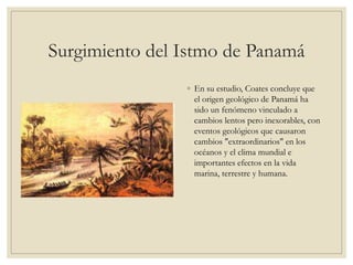 Surgimiento del Istmo de Panamá
◦ En su estudio, Coates concluye que
el origen geológico de Panamá ha
sido un fenómeno vinculado a
cambios lentos pero inexorables, con
eventos geológicos que causaron
cambios "extraordinarios" en los
océanos y el clima mundial e
importantes efectos en la vida
marina, terrestre y humana.
 