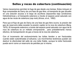 Sellos y rocas de cobertura (continuación)
Varios mecanismos permiten la fuga de gas desde una trampa. Estos incluyen el
flujo compresible de Darcy de una fase de gas libre, el transporte de gas disuelto
en una solución acuosa a lo largo de acuíferos adyacentes bajo condiciones
hidrodinámicas y el transporte extensivo a través el espacio poral saturado con
agua de las rocas de cobertura (cap rock) (Kroos, et al., 1992).
Para que el flujo de gas de Darcy de una fase de gas libre ocurra, la presión del
gas de reservorio debe exceder la presión capilar en la roca de cobertura (Berg,
1975). El transporte extensivo a través del espacio poral saturado con agua de la
roca de cobertura es un método omnipresente , pero probablemente menos
efectivo, de transportación de gas a traves de la roca de cobertura.
Con el incremento del endurecimiento las lutitas tienden a ser fracturadas
cuando están subordinadas al esfuerzo. Los movimientos tectónicos pueden asi
destruir la efectividad del sello de una lutita friable, aunque la lutita fracturada
puede servir como un reservorio de petróleo por si misma.
 