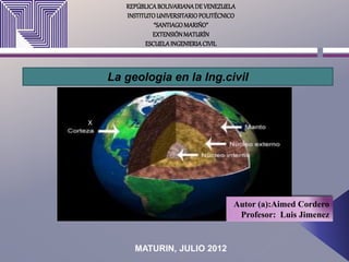 REPÚBLICABOLIVARIANADE VENEZUELA
INSTITUTOUNIVERSITARIOPOLITÉCNICO
“SANTIAGOMARIÑO”
EXTENSIÓNMATURÍN
ESCUELAINGENIERIACIVIL
La geologia en la Ing.civil
MATURIN, JULIO 2012
Autor (a):Aimed Cordero
Profesor: Luis Jimenez
x
 