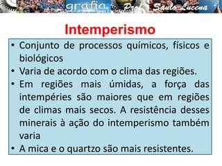 • Conjunto de processos químicos, físicos e
biológicos
• Varia de acordo com o clima das regiões.
• Em regiões mais úmidas, a força das
intempéries são maiores que em regiões
de climas mais secos. A resistência desses
minerais à ação do intemperismo também
varia
• A mica e o quartzo são mais resistentes.
CIÊNCIAS, 6º e solo e suas características
.
Intemperismo
 