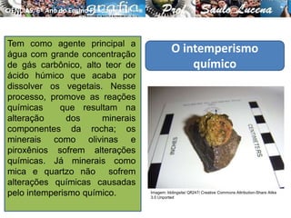 O intemperismo
químico
Tem como agente principal a
água com grande concentração
de gás carbônico, alto teor de
ácido húmico que acaba por
dissolver os vegetais. Nesse
processo, promove as reações
químicas que resultam na
alteração dos minerais
componentes da rocha; os
minerais como olivinas e
piroxênios sofrem alterações
químicas. Já minerais como
mica e quartzo não sofrem
alterações químicas causadas
pelo intemperismo químico.
CIÊNCIAS, 6º Ano do Ensino Fundamental
Tipos de solo e suas características
Imagem: Iddingsite/ Qfl247/ Creative Commons Attribution-Share Alike
3.0 Unported
 