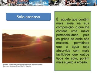 Solo arenoso
É aquele que contém
mais areia na sua
composição, o que lhe
confere uma maior
permeabilidade, pois
os grãos de areia são
maiores, permitindo
que a água seja
absorvida com mais
facilidade que outros
tipos de solo, porém
mais sujeito à erosão.
CIÊNCIAS, 6º Ano do Ensino Fundamental
Tipos de solo e suas características
Imagem: Dunes-Leve soleil-Sunrise-Merzouga/ Nomadz/ Creative
Commons Attribution-Share Alike 3.0 Unported
 