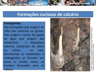 Formações curiosas de calcário
Estalagmites
São formações que surgem no
chão das cavernas ou grutas.
Elas surgem a partir das gotas
de água que pingam das
estalactites e depositam
calcário, carbonato de cálcio
ou calcita no solo.
Geralmente as estalactites e
estalagmites se formam aos
pares e, muitas vezes, se
fundem formando uma só
coluna.
CIÊNCIAS, 6º Ano do Ensino Fundamental
Tipos de solo e suas características
Imagem:Poole'scavernstalagmites/StephenElwynRODDICK/Creative
CommonsAttribution-ShareAlike2.0Generic
 