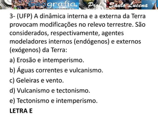 3- (UFP) A dinâmica interna e a externa da Terra
provocam modificações no relevo terrestre. São
considerados, respectivamente, agentes
modeladores internos (endógenos) e externos
(exógenos) da Terra:
a) Erosão e intemperismo.
b) Águas correntes e vulcanismo.
c) Geleiras e vento.
d) Vulcanismo e tectonismo.
e) Tectonismo e intemperismo.
LETRA E
 