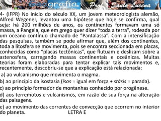 4- (IFPR) No início do século XX, um jovem meteorologista alemão,
Alfred Wegener, levantou uma hipótese que hoje se confirma, qual
seja: há 200 milhões de anos, os continentes formavam uma só
massa, a Pangeia, que em grego quer dizer “toda a terra”, rodeada por
um oceano contínuo chamado de “Pantalassa”. Com a intensificação
das pesquisas, também se pode afirmar que, além dos continentes,
toda a litosfera se movimenta, pois se encontra seccionada em placas,
conhecidas como “placas tectônicas”, que flutuam e deslizam sobre a
astenosfera, carregando massas continentais e oceânicas. Muitas
teorias foram elaboradas para tentar explicar tais movimentos e,
recentemente, descobriu-se que a explicação está relacionada:
a) ao vulcanismo que movimenta o magma.
b) ao princípio da isostasia (ísos = igual em força + stásis = parada).
c) ao princípio formador de montanhas conhecido por orogênese.
d) aos terremotos e vulcanismos, em razão de sua força na alteração
das paisagens.
e) ao movimento das correntes de convecção que ocorrem no interior
do planeta. LETRA E
 