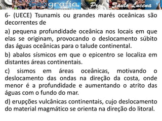 6- (UECE) Tsunamis ou grandes marés oceânicas são
decorrentes de
a) pequena profundidade oceânica nos locais em que
elas se originam, provocando o deslocamento súbito
das águas oceânicas para o talude continental.
b) abalos sísmicos em que o epicentro se localiza em
distantes áreas continentais.
c) sismos em áreas oceânicas, motivando o
deslocamento das ondas na direção da costa, onde
menor é a profundidade e aumentando o atrito das
águas com o fundo do mar.
d) erupções vulcânicas continentais, cujo deslocamento
do material magmático se orienta na direção do litoral.
 
