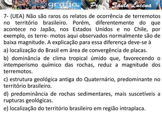 7- (UEA) Não são raros os relatos de ocorrência de terremotos
no território brasileiro. Porém, diferentemente do que
acontece no Japão, nos Estados Unidos e no Chile, por
exemplo, os terre- motos aqui observados normalmente são de
baixa magnitude. A explicação para essa diferença deve-se à
a) localização do Brasil em área de convergência de placas.
b) dominância de clima tropical úmido que, favorecendo o
intemperismo químico das rochas, reduz a magnitude dos
terremotos.
c) estrutura geológica antiga do Quaternário, predominante no
território brasileiro.
d) predominância de rochas sedimentares, mais suscetíveis a
rupturas geológicas.
e) localização do território brasileiro em região intraplaca.
 