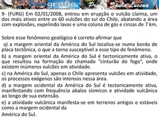9- (FURG) Em 02/01/2008, entrou em erupção o vulcão Llaima, um
dos mais ativos entre os 60 vulcões do sul do Chile, abalando a área
com explosões, expelindo lavas e uma coluna de gás e cinzas de 7 km.
Sobre esse fenômeno geológico é correto afirmar que
a) a margem oriental da América do Sul localiza-se numa borda de
placa tectônica, o que a torna susceptível a esse tipo de fenômeno.
b) a margem oriental da América do Sul é tectonicamente ativa, o
que resultou na formação do chamado “cinturão do fogo”, onde
existem inúmeros vulcões em atividade.
c) na América do Sul, apenas o Chile apresenta vulcões em atividade,
os processos exógenos são intensos nessa área.
d) a margem ocidental da América do Sul é tectonicamente ativa,
manifestando com frequência abalos sísmicos e atividade vulcânica
ao longo de sua extensão.
e) a atividade vulcânica manifesta-se em terrenos antigos e estáveis
como a margem ocidental da
América do Sul.
 