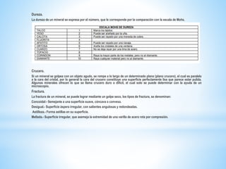 Dureza.
La dureza de un mineral se expresa por el número, que le corresponde por la comparación con la escala de Mohs.
Crucero.
Si un mineral se golpea con un objeto agudo, se rompe a lo largo de un determinado plano (plano crucero), el cual es paralelo
a la cara del cristal, por lo general la cara del crucero constituye una superficie perfectamente lisa que parece estar pulida.
Algunos minerales ofrecen lo que se llama crucero duro o difícil, el cual solo se puede determinar con la ayuda de un
microscopio.
Fractura.
La fractura de un mineral, se puede lograr mediante un golpe seco, los tipos de fractura, se denominan:
Concoidal:- Semejante a una superficie suave, cóncava o convexa.
Desigual.- Superficie áspera irregular, con salientes angulosas y redondeadas.
Astilloza.- Forma astillas en su superficie.
Mellada.- Superficie irregular, que asemeja la extremidad de una varilla de acero rota por compresión.
 