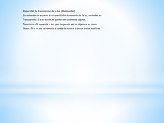 Capacidad de transmisión de la luz (Diafaneidad).
Los minerales de acuerdo a su capacidad de transmisión de la luz, se dividen en:
Transparente.- Si a su través, se pueden ver claramente objetos.
Translúcido.- Si transmite la luz, pero no permite ver los objetos a su través.
Opaco.- Si la luz no se transmite a través del mineral o de sus aristas mas finas.
 