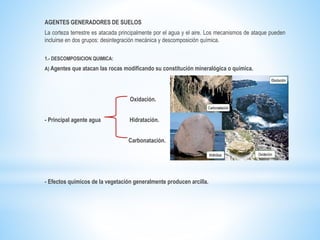 AGENTES GENERADORES DE SUELOS
La corteza terrestre es atacada principalmente por el agua y el aire. Los mecanismos de ataque pueden
incluirse en dos grupos: desintegración mecánica y descomposición química.
1.- DESCOMPOSICION QUIMICA:
A) Agentes que atacan las rocas modificando su constitución mineralógica o química.
Oxidación.
- Principal agente agua Hidratación.
Carbonatación.
- Efectos químicos de la vegetación generalmente producen arcilla.
 