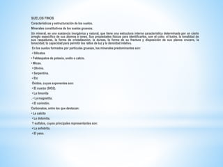 SUELOS FINOS
Características y estructuración de los suelos.
Minerales constitutivos de los suelos gruesos.
Un mineral, es una sustancia inorgánica y natural, que tiene una estructura interna característica determinada por un cierto
arreglo específico de sus átomos e iones. Sus propiedades físicas para identificarlos, son el color, el lustre, la tonalidad de
sus raspaduras, la forma de cristalización, la dureza, la forma de su fractura y disposición de sus planos crucero, la
tenacidad, la capacidad para permitir los rallos de luz y la densidad relativa.
En los suelos formados por partículas gruesas, los minerales predominantes son:
• Silicatos
• Feldespatos de potasio, sodio o calcio.
• Micas.
• Olivino.
• Serpentina.
• Etc
Óxidos, cuyos exponentes son:
• El cuarzo (SiO2).
• La limonita
. • La magnetita.
• El corindón.
Carbonatos, entre los que destacan:
• La calcita
• La dolomita.
Y sulfatos, cuyos principales representantes son:
• La anhidrita.
• El yeso.
 