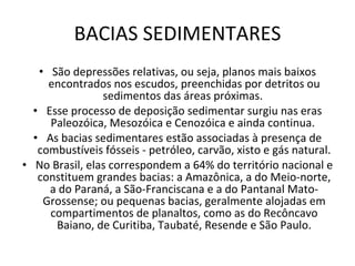BACIAS SEDIMENTARES São depressões relativas, ou seja, planos mais baixos encontrados nos escudos, preenchidas por detritos ou sedimentos das áreas próximas.  Esse processo de deposição sedimentar surgiu nas eras Paleozóica, Mesozóica e Cenozóica e ainda continua.  As bacias sedimentares estão associadas à presença de combustíveis fósseis - petróleo, carvão, xisto e gás natural. No Brasil, elas correspondem a 64% do território nacional e constituem grandes bacias: a Amazônica, a do Meio-norte, a do Paraná, a São-Franciscana e a do Pantanal Mato-Grossense; ou pequenas bacias, geralmente alojadas em compartimentos de planaltos, como as do Recôncavo Baiano, de Curitiba, Taubaté, Resende e São Paulo. 
