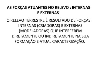 AS FORÇAS ATUANTES NO RELEVO : INTERNAS E EXTERNAS  O RELEVO TERRESTRE É RESULTADO DE FORÇAS INTERNAS (CRIADORAS) E EXTERNAS (MODELADORAS) QUE INTERFEREM DIRETAMENTE OU INDIRETAMENTE NA SUA FORMAÇÃO E ATUAL CARACTERIZAÇÃO.  