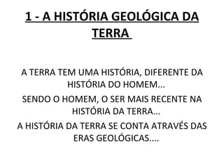 1 - A HISTÓRIA GEOLÓGICA DA TERRA  A TERRA TEM UMA HISTÓRIA, DIFERENTE DA HISTÓRIA DO HOMEM... SENDO O HOMEM, O SER MAIS RECENTE NA HISTÓRIA DA TERRA... A HISTÓRIA DA TERRA SE CONTA ATRAVÉS DAS ERAS GEOLÓGICAS.... 
