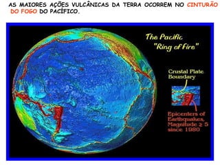 AS MAIORES AÇÕES VULCÂNICAS DA TERRA OCORREM NO  CINTURÃO DO FOGO  DO PACÍFICO. 
