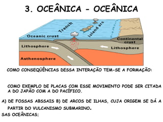 3. OCEÂNICA - OCEÂNICA COMO CONSEQÜÊNCIAS DESSA INTERAÇÃO TEM-SE A FORMAÇÃO: COMO EXEMPLO DE PLACAS COM ESSE MOVIMENTO PODE SER CITADA A DO JAPÃO COM A DO PACÍFICO. A) DE FOSSAS ABSSAIS B) DE ARCOS DE ILHAS, CUJA ORIGEM SE DÁ A PARTIR DO VULCANISMO SUBMARINO . SAS OCEÂNICAS; 