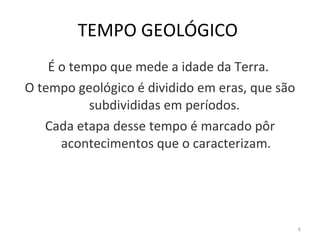 TEMPO GEOLÓGICO   É o tempo que mede a idade da Terra.  O tempo geológico é dividido em eras, que são subdivididas em períodos.  Cada etapa desse tempo é marcado pôr acontecimentos que o caracterizam. 