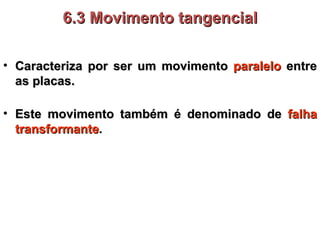 Caracteriza por ser um movimento  paralelo  entre as placas. 6.3 Movimento tangencial Este movimento também é denominado de  falha transformante . 