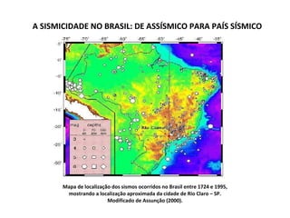 A SISMICIDADE NO BRASIL: DE ASSÍSMICO PARA PAÍS SÍSMICO Mapa de localização dos sismos ocorridos no Brasil entre 1724 e 1995, mostrando a localização aproximada da cidade de Rio Claro – SP. Modificado de Assunção (2000). 