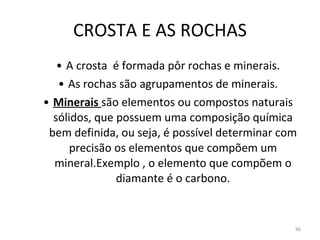 CROSTA E AS ROCHAS A crosta  é formada pôr rochas e minerais. As rochas são agrupamentos de minerais. Minerais  são elementos ou compostos naturais sólidos, que possuem uma composição química bem definida, ou seja, é possível determinar com precisão os elementos que compõem um mineral.Exemplo , o elemento que compõem o diamante é o carbono. 