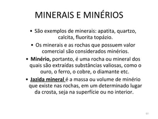 MINERAIS E MINÉRIOS São exemplos de minerais: apatita, quartzo, calcita, fluorita topázio. Os minerais e as rochas que possuem valor comercial são considerados minérios. Minério,  portanto, é uma rocha ou mineral dos quais são extraídas substâncias valiosas, como o ouro, o ferro, o cobre, o diamante etc.  Jazida mineral  é a massa ou volume de minério que existe nas rochas, em um determinado lugar da crosta, seja na superfície ou no interior.  