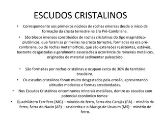 ESCUDOS CRISTALINOS  Correspondente aos primeiros núcleos de rochas emersas desde o início da formação da crosta terrestre na Era Pré-Cambriana.  São blocos imensos constituídos de rochas cristalinas do tipo magmático-plutônicas, que foram as primeiras na crosta terrestre, formadas na era pré-cambriana, ou de rochas metamórficas, que são extensões resistentes, estáveis, bastante desgastadas e geralmente associadas à ocorrência de minerais metálicos, originadas de material sedimentar paleozóico. São formadas por rochas cristalinas e ocupam cerca de 36% do território brasileiro.  Os escudos cristalinos foram muito desgastados pela erosão, apresentando altitudes modestas e formas arredondadas.  Nos Escudos Cristalinos encontramos minerais metálicos, dentre os escudos com potencial econômico temos:  Quadrilátero Ferrífero (MG) – minério de ferro, Serra dos Carajás (PA) – minério de ferro, Serra do Navio (AP) – cassiterita e o Maciço de Urucum (MS) – minério de ferro. 