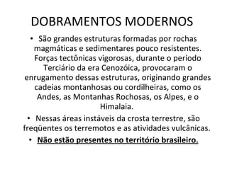 DOBRAMENTOS MODERNOS  São grandes estruturas formadas por rochas magmáticas e sedimentares pouco resistentes. Forças tectônicas vigorosas, durante o período Terciário da era Cenozóica, provocaram o enrugamento dessas estruturas, originando grandes cadeias montanhosas ou cordilheiras, como os Andes, as Montanhas Rochosas, os Alpes, e o Himalaia.  Nessas áreas instáveis da crosta terrestre, são freqüentes os terremotos e as atividades vulcânicas.  Não estão presentes no território brasileiro. 