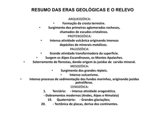 ARQUEOZÓICA: Formação da crosta terrestre.  Surgimento dos primeiros aglomerados rochosos, chamados de escudos cristalinos. PROTEROZÓICA: Intensa atividade vulcânica originando imensos depósitos de minerais metálicos. PALEOZÓICA: Grande atividade transformadora da superfície. Surgem os Alpes Escandinavos, os Montes Apalaches. Soterramento de florestas, dando origem às jazidas de  carvão mineral. MESOZÓICA: Surgimento dos grandes répteis. Intenso vulcanismo. Intenso processo de sedimentação dos fundos marinhos, originando jazidas petrolíferas. CENOZÓICA: 1. Terciário:  - Intensa atividade orogenética. - Dobramentos modernos (Andes, Alpes e Himalaia) Quaternário:  - Grandes glaciações;  - Tectônica de placas, deriva dos continentes. RESUMO DAS ERAS GEOLÓGICAS E O RELEVO 