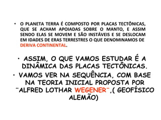 O PLANETA TERRA É COMPOSTO POR PLACAS TECTÔNICAS, QUE SE ACHAM APOIADAS SOBRE O MANTO, E ASSIM SENDO ELAS SE MOVEM E SÃO INSTÁVEIS E SE DESLOCAM EM IDADES DE ERAS TERRESTRES O QUE DENOMINAMOS DE  DERIVA CONTINENTAL . ASSIM, O QUE VAMOS ESTUDAR É A DINÂMICA DAS PLACAS TECTÔNICAS. VAMOS VER NA SEQUÊNCIA, COM BASE NA TEORIA INICIAL PROPOSTA POR ¨ALFRED LOTHAR  WEGENER¨ ,( GEOFÍSICO ALEMÃO)  