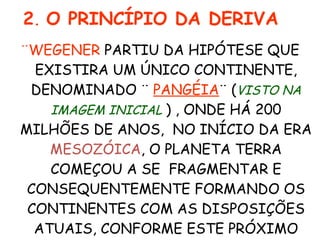 ¨WEGENER  PARTIU DA HIPÓTESE QUE EXISTIRA UM ÚNICO CONTINENTE, DENOMINADO ¨  PANGÉIA ¨   ( VISTO NA IMAGEM INICIAL   )   , ONDE HÁ 200 MILHÕES DE ANOS,  NO INÍCIO DA ERA  MESOZÓICA , O PLANETA TERRA COMEÇOU A SE  FRAGMENTAR E CONSEQUENTEMENTE FORMANDO OS CONTINENTES COM AS DISPOSIÇÕES ATUAIS, CONFORME ESTE PRÓXIMO  SLIDE . 2 .  O PRINCÍPIO DA DERIVA 