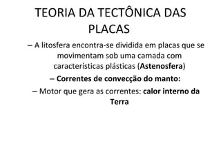 TEORIA DA TECTÔNICA DAS PLACAS  A litosfera encontra-se dividida em placas que se movimentam sob uma camada com características plásticas ( Astenosfera ) Correntes de convecção do manto:   Motor que gera as correntes:  calor interno da Terra 