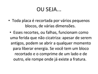 OU SEJA... Toda placa é recortada por vários pequenos blocos, de várias dimensões.  Esses recortes, ou falhas, funcionam como uma ferida que não cicatriza: apesar de serem antigos, podem se abrir a qualquer momento para liberar energia. Se você tem um bloco recortado e o comprime de um lado e de outro, ele rompe onde já existe a fratura.  