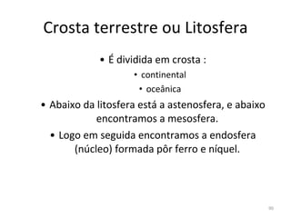 Crosta terrestre ou Litosfera É dividida em crosta : continental oceânica Abaixo da litosfera está a astenosfera, e abaixo encontramos a mesosfera. Logo em seguida encontramos a endosfera (núcleo) formada pôr ferro e níquel. 