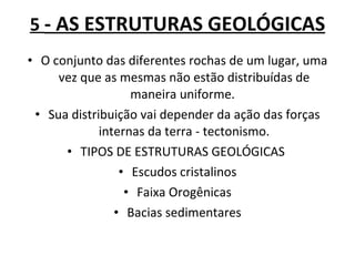 5  - AS ESTRUTURAS GEOLÓGICAS O conjunto das diferentes rochas de um lugar, uma vez que as mesmas não estão distribuídas de maneira uniforme.  Sua distribuição vai depender da ação das forças internas da terra - tectonismo. TIPOS DE ESTRUTURAS GEOLÓGICAS  Escudos cristalinos Faixa Orogênicas Bacias sedimentares 