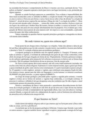 Petróleo e Ecologia: Uma Contestação à	Ciência	Ortodoxa

na sociedade dos homens o comportamento de Deus é o mesmo: aos ricos, a proteção divina. “Aos
pobres, as batatas”, enquanto esperam a morte para irem a um lugar inexistente, o céu, prometido por
alguns espertos.
	        Quando se estuda Geologia aparecem as contradições. Fica evidente a impossibilidade dos
fatos terem acontecidos como os relatados na Bíblia: a criação do mundo (“No princípio criou Deus
os céus e a terra e a Terra era sem forma e vazia e havia trevas sobre a face do abismo”); a criação do
homem (“...do pó da terra e soprou-lhe nas narinas o fôlego da vida.”); a criação da mulher (“...Deus
fez cair um sono pesado sobre o homem... ...tomou-lhe, então, uma das costelas e fechou a carne em
seu lugar e da costela que o Senhor Deus lhe tomara, formou a mulher e a trouxe ao homem.”) e dos
outros animais não passa de uma solução absolutamente fora de propósito. Fica evidente que a ima-
ginação de Moisés nunca passou de uma maneira sutil de impor-se a seus comandados, explicando
coisas das quais não tinha conhecimento.
	        Vamos responder as questões básicas segundo princípios geológicos conseguidos no desen-
volvimento deste trabalho.

                      De onde viemos ou, quem nos colocou aqui?
	        Neste ponto há um choque entre a Geologia e as religiões. Todas elas adotam a idéia de que
foi um Deus todo poderoso que fez não somente o mundo inteiro, mas também o homem para habitar
e dominar a Terra. É a solução religiosa para um problema geológico.
	        A resposta geológica ao problema está em capítulo próprio (v. Energia). O homem, como
todos os animais e vegetais, é resultado da sedimentação dos gases de que é feita a atmosfera, como
efeito da energia do Sol aqui chegada em forma de luz. Originalmente, fórmulas químicas (compos-
tos de carbono) aglutinadas pela energia do Sol sofreram os processos evolutivos até as formas hoje
existentes. Não há qualquer interferência divina no processo, fora da energia solar.
	        Na Terra existem apenas dois reinos naturais, não três como tradicionalmente ensinados nas
escolas como fruto da cultura religiosa. O primeiro é o reino mineral (rochas, água e gases) que forma
a quase totalidade do globo, tanto interna como externamente. É a parte inanimada ou passiva do glo-
bo. O segundo é o reino orgânico: animais e vegetais, que constituem uma pequena fração do todo.
Em números irreais, apenas para dar idéia em linguagem e escala humana: os minerais constituem
99,999999% do globo terrestre, e a parte orgânica 0,000001%.
	        Ao longo do tempo geológico, precedido pelos vegetais e seguido pelos animais, o mundo
orgânico evoluiu até às formas de animais e vegetais hoje conhecidas, e a evolução continua. O
processo é contínuo e infindável até que desapareça uma das condições que lhe dão origem, a atual
constituição química da atmosfera terrestre.
	        Sermos a semelhança de Deus é mera pretensão e naturalmente desconhecimento do fenô-
meno da evolução geológica. A idéia de ter sido feito do pó da terra com o sopro divino nas narinas
serviu e continua servindo a manipuladores da ingenuidade alheia, mas é um erro abusivo. Geologi-
camente falando, a origem de todos nós, independente da espécie, está no fenômeno da sedimentação
da atmosfera sob a influência da energia do Sol.

                                   O que fazemos na Terra?
	       Ainda dentro da tradição religiosa sabe-se que estamos aqui na Terra para amar a Deus sobre
todas as coisas, servi-lo e glorificá-lo1.
	       A conclusão que se faz da pesquisa geológica é diferente. Estamos aqui fazendo o que todos
os outros animais e vegetais também fazem: reproduzir a espécie, perpetuando a energia do Sol aqui

                                                   272
 