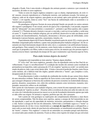 Geologia e Religiã

chegada e fixada. Esta é uma missão e obrigação dos animais perante a natureza e por extensão de
raciocínio, de todos os seres orgânicos.
	        Todos os seres de origem orgânica cumprem o que se chama, impropriamente, de ciclo vi-
tal: nascem, crescem reproduzem-se e finalmente morrem, sem nenhuma exceção. Em termos ge-
ológicos, cada ser de origem orgânica, uma planta ou um animal, após curto período na superfície
“morre”, e em seguida, reúne-se como “lixo” nas bacias de sedimentação onde se acumulam e se
transformam em petróleo.
	        Os paradigmas religiosos fizeram da nossa principal função um pecado (os outros animais
não seguem o paradigma). O ato sexual, através do qual se faz a reprodução, é um pecado, enquanto
não for “abençoado” em uma cerimônia: o casamento (“...portanto o que Deus ajuntou, não o separe
o homem”)2, (“Portanto deixará o homem o seu pai e a sua mãe, e unir-se-á à sua mulher, e serão uma
só carne.”)3. A partir dessa tradição religiosa, por ser artificial, desenvolve-se todo um drama social
que resulta em desentendimentos, frustrações, desencantos e diversos graus de infelicidade, como
desrespeito à pessoa humana, agressões, assassinatos, traições, etc.
	        Especialmente depois da II Guerra Mundial, na primeira parte do século XX, o maior grau de
liberdade conquistado pelas mulheres, a parte mais prejudicada pelas tradições religiosas4, fez do ca-
samento um ritual inteiramente desprovido de valor, isto é, o casamento é um artificialismo humano,
anti-geológico. Para cumprir a lei da natureza, como fazem todos os animais, só há necessidade do
casal que se proponha a ter filhos, tenha os meios para criá-los, de maneira que eles possam repetir a
mesma coisa no futuro: reprodução da energia do Sol, que é exatamente o que fazemos aqui na Terra.

                            Para onde iremos depois da morte?
	       A pergunta está respondida no item anterior. Vejamos alguns detalhes.
	       O “ciclo vital” dos seres orgânicos, passada a fase da reprodução entra na fase final do en-
velhecimento. O que é o envelhecimento? É a oxidação dos tecidos dos animais como resultado da
permanência na troposfera, onde a presença de 21% de oxigênio “queima ou oxida”, no sentido mais
amplo da palavra, tudo o que existe dentro dela. A lenta e inexorável perda das funções, tanto físicas
como mentais, até a falência total dos órgãos, quando sobrevém a “morte”, que completa o ciclo,
desaparecendo do rol dos vivos.
	       O envelhecimento é então o resultado da combustão dos tecidos de que somos feitos diante
de uma atmosfera oxidante. Nada na superfície da Terra resiste a esta reação química. Qualquer ser
que conseguir ultrapassar as barreiras dos acidentes de percurso existentes na modernidade (doenças,
guerras, desastres, assassinatos, etc), além dos acidentes naturais como terremotos, tsunamis, tem-
pestades, morrerá de velhice ou de senilidade.
Sob o ponto de vista humano e por tradição religiosa, com a morte há uma separação entre o corpo e
algo chamado de “espírito ou alma”. Dissertar sobre a existência da alma sem saber de onde ela vem
ou como ela é introduzida na pessoa (ao nascer ou no ato da fecundação) demonstra apenas que nada
se sabe sobre sua origem. Os animais e vegetais, perfeitos que são, não a possuem.
	       Sob o ponto de vista geológico as explicações são completamente diferentes e, mais fáceis
de serem compreendidas. Não há almas nem espíritos, apenas a energia do Sol transmitida no ato
da reprodução, a qual nos dá capacidade de memória, raciocínio, pensamentos e vibração durante
a vida. Somos a energia do Sol em três dimensões. Sobrevindo a senilidade segue-se a “morte” (o
desaparecimento do rol dos vivos), transferindo-se a energia de superfície para a subsuperfície, e
mais cedo ou mais tarde, dentro de uma bacia de sedimentação, se transformará em petróleo. Depois
da “morte”, viramos “lixo orgânico” e temos de ser enterrados ou cremados porque mal-cheirosos,
ou conservados para estudos de anatomia. Ficam as obras como registro do tempo em que estiveram


                                               273
 