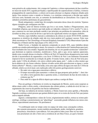 Geologia e Religiã

mais primitiva de conhecimento. Até o tempo de Copérnico, o ótimo representante da fase científica
no início do século XVI, seguido por Kepler, o aperfeiçoador do copernicalismo e Galileu, o teimoso
propagandista do copernicalismo, a ciência servia para alicerçar os dogmas religiosos ditados pela
igreja. Esta ensinava como o mundo se formara, e os cientistas começavam a duvidar que aquilo
estivesse certo, brotando com eles, as sementes da desobediência ao clericalismo. Era a época da
sabedoria aristotélica-ptolomaica do geocentrismo.
	        Desde antigamente e ainda hoje, há exemplos marcantes dessa classe de cientista. Vejamos
alguns exemplos que configuram este fato.
	        Pitágoras, autor do famoso teorema que leva o seu nome, fundou o Pitagoreanismo, uma
irmandade religiosa, que ensinava que tudo podia ser reduzido a números (“all is number”!), isto é,
que a natureza no seu mais profundo sentido é por princípio um problema de matemática, além de
acreditar na alma, nas coisas do divino e que havia um significado místico em alguns símbolos.
	        Newton, cujos trabalhos marcam a culminância da ciência no século XVII-XVIII, também
pesquisou os mistérios da religião onde não teve (nem poderia ter!) qualquer sucesso. Entre suas
obras encontram-se The Chronology of Ancient Kingdoms Amended (1728); Observations Upon the
Prophecies of Daniel and the Apocalypse of St. John (1733).
	        Barão Cuvier, o fundador da anatomia comparada no século XIX, cujos trabalhos deram
sentido aos estudos paleontológicos atuais, fez renascer a velha doutrina do Catastrofismo para justi-
ficar resultados dos seus estudos. Segundo esta doutrina, de vez em quando aconteciam “catástrofes”
que destruíam as espécies existentes, modelavam a Terra, após o que, novas espécies apareciam,
dando como exemplo dessas revoluções o Dilúvio de Noé. O Catastrofismo desapareceria mais tarde
devido à inconsistência de argumentos a seu favor. O Dilúvio de Noé é um fenômeno fisicamente
impossível de ter acontecido na evolução do globo. O monte Ararat, onde a Arca de Noé teria pou-
sado, mede 5.165m de altitude e ele esteve coberto pelas águas, pois “...todos os altos montes que
havia debaixo do céu foram cobertos. Quinze côvados acima deles prevaleceram as águas; e assim
foram cobertos”6. Moisés, o autor da lenda, criou uma capa esférica de água com mais de 5.165m de
altitude, relativa ao nível atual, sem explicação sobre três pontos geologicamente sensíveis:
         •	 De onde veio a água para concretizar o dilúvio.
         •	 O tempo necessário para aumentar o volume da água proposto pelo profeta “...farei cho-
            ver sobre a terra quarenta dias e quarenta noites, e exterminarei da face da terra todas as
            criaturas que fiz.”7
         •	 Para onde foi a água do dilúvio depois que acabou o castigo de Deus.

	         Para um geólogo o fenômeno só existiu na imaginação de Moisés, assim como surgiram as
idéias atuais sobre o efeito estufa, o derretimento das calotas polares, a subida do nível do mar e o
esgotamento das reservas de petróleo nas bacias sedimentares.
	         Até hoje, na indústria do turismo moderno, o Monte Ararat tem como apelido, a Montanha
Sagrada e continua a atrair pessoas que gastam dinheiro para ver os restos da Arca de Noé, que jamais
esteve naquela altitude.
	         Agassiz, contemporâneo e aluno de Cuvier, originariamente médico, tornou-se exímio pale-
ontólogo, ictiólogo e posteriormente um “glaciólogo” exercendo grande influência nos meios cien-
tíficos, especialmente americanos. Ele proclamava:

      	 “A combinação tanto no tempo como no espaço de todas essas concepções exibem,
      não somente pensamento, mostra também premeditação, poder, inteligência, grandeza,
      presciência, onisciência e providência. Em uma palavra todos esses fatos na sua natu-
      reza proclamam em alto e bom som a existência de um Deus Único, ao qual o homem

                                               275
 