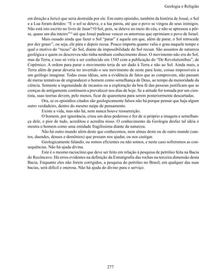 Geologia e Religiã

em direção a Jericó que seria destruída por ele. Em outro episódio, também da história de Josué, o Sol
e a Lua foram detidos: “E o sol se deteve, e a lua parou, até que o povo se vingou de seus inimigos.
Não está isto escrito no livro de Jasar? O Sol, pois, se deteve no meio do céu, e não se apressou a pôr-
se, quase um dia inteiro”14 até que Josué pudesse vencer os amorreus que oprimiam o povo de Israel.
	        Mais ousado ainda que fazer o Sol “parar” é aquele em que, além de parar, o Sol retrocede
por dez graus15, ou seja, ele pára e depois recua. Pouco importa quanto valia o grau naquele tempo e
qual o motivo do “recuo” do Sol, diante da impossibilidade do Sol recuar. São assuntos de natureza
geológica e quem os descreveu não tinha nenhum conhecimento disso. O movimento não era do Sol,
mas da Terra, e isso só viria a ser conhecido em 1543 com a publicação do “De Revolutionibus”, de
Copérnico. A ordem para parar o movimento teria de ser dado à Terra e não ao Sol. Ainda mais, a
Terra além de parar deveria ter invertido o seu movimento de oeste para leste, coisas impossíveis a
um geólogo imaginar. Todas essas idéias, sem a evidência de fatos que as comprovem, não passam
de meras tentativas de engrandecer o homem como semelhança de Deus, ao tempo da menoridade da
ciência. Somente a ingenuidade de incautos ou a exploração da boa fé das pessoas justificam que as
crenças de antigamente continuem a prevalecer nos dias de hoje. Se a atitude for tomada por um cien-
tista, suas teorias devem, pelo menos, ficar de quarentena para serem posteriormente descartadas.
	        Ora, se os episódios citados são geologicamente falsos não há porque pensar que haja algum
outro verdadeiro, dentro do mesmo naipe de pensamento.
	        Existe a vida, mas não há, nem nunca houve ressurreição.
	        O homem, por ignorância, criou um deus poderoso e fez de si próprio a imagem e semelhan-
ça dele, e pior de tudo, acreditou e acredita nisso. O conhecimento da Geologia desfaz tal idéia e
mostra o homem como uma entidade fragilíssima diante da natureza.
	        Não há outro mundo além deste que conhecemos, nem almas deste ou de outro mundo (san-
tos, duendes, deuses e demônios) que possam nos ajudar, ou nos castigar.
	        Geologicamente falando, ou somos eficientes ou não somos, e neste caso sofreremos as con-
sequências. Não há ajuda divina.
	        Este é o mesmo raciocínio que deve ser feito em relação à pesquisa de petróleo feita na Bacia
do Recôncavo. Há erros evidentes na definição da Estratigrafia das rochas na terceira dimensão desta
Bacia. Enquanto eles não forem corrigidos, a pesquisa do petróleo no Brasil, em qualquer das suas
bacias, será difícil e onerosa. Não há ajuda do divino para o serviço.




                                                277
 
