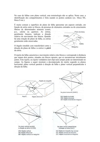No caso de falhas com plano vertical, esta terminologia não se aplica. Neste caso, a
identificação dos compartimentos é feita usando os pontos cardeais (ex.: bloco NE,
bloco S etc.).
É muito comum a superfície do plano de falha apresentar um aspecto estriado, em
função do atrito entre os blocos, da presença de elementos estirados ou do crescimento
fibroso de determinados minerais (como,
p.e., calcita ou quartzo). As estrias,
geralmente lineares, indicam a direção
relativa do movimento dos blocos. Quando
há uma rotação do plano de falha, as estrias
geralmente estão encurvadas.
O ângulo (medido com transferidor) entre a
direção do plano de falha e a estria é o pitch
da estria.
O rejeito da falha caracteriza o movimento relativo dos blocos e corresponde à distância
que separa dois pontos, situados em blocos opostos, que se encontravam inicialmente
juntos. Este rejeito, ou rejeito verdadeiro (net slip) nem sempre pode ser determinado no
campo. As figuras a seguir mostram a decomposição do rejeito segundo os planos
horizontal, plano vertical paralelo à direção da falha e plano vertical perpendicular à
direção da falha.
 