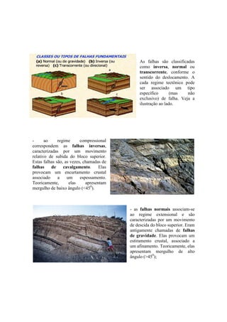 As falhas são classificadas
como inversa, normal ou
transcorrente, conforme o
sentido do deslocamento. A
cada regime tectônico pode
ser associado um tipo
específico (mas não
exclusivo) de falha. Veja a
ilustração ao lado.
- ao regime compressional
correspondem as falhas inversas,
caracterizadas por um movimento
relativo de subida do bloco superior.
Estas falhas são, as vezes, chamadas de
falhas de cavalgamento. Elas
provocam um encurtamento crustal
associado a um espessamento.
Teoricamente, elas apresentam
mergulho de baixo ângulo (<450
).
- as falhas normais associam-se
ao regime extensional e são
caracterizadas por um movimento
de descida do bloco superior. Eram
antigamente chamadas de falhas
de gravidade. Elas provocam um
estiramento crustal, associado a
um afinamento. Teoricamente, elas
apresentam mergulho de alto
ângulo (>450
);
 
